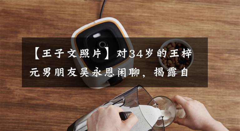 【王子文照片】对34岁的王梓元男朋友吴永恩闲聊,揭露自己是安祖,说孩子不影响爱情。