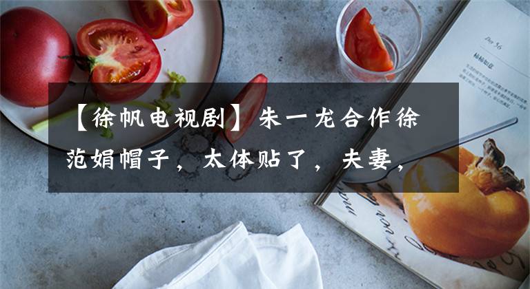 【徐帆电视剧】朱一龙合作徐范娟帽子,太体贴了,夫妻,《知否》以后太多了?