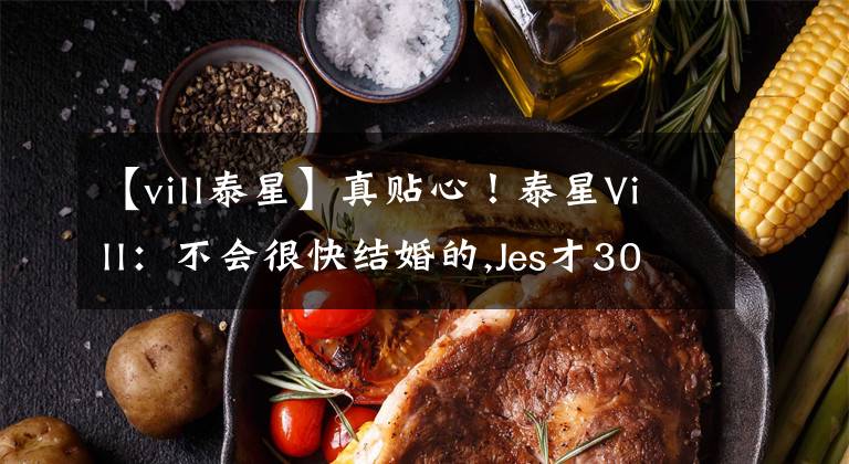 【vill泰星】真贴心！泰星Vill：不会很快结婚的,Jes才30岁，要多给他一些时间