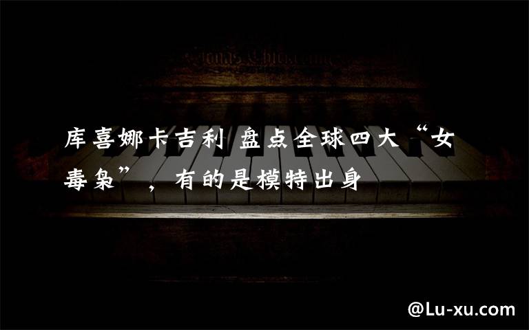 库喜娜卡吉利 盘点全球四大“女毒枭”，有的是模特出身