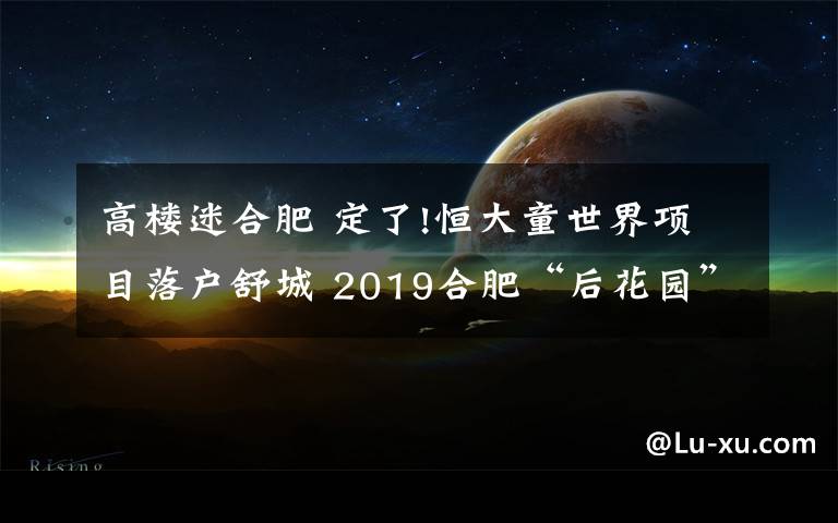 高楼迷合肥 定了!恒大童世界项目落户舒城 2019合肥“后花园”火了!