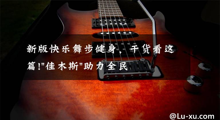 新版快乐舞步健身,干货看这篇!"佳木斯"助力全民健身 "快乐舞步"走起来