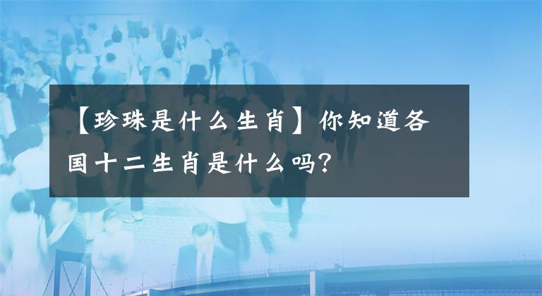 【珍珠是什么生肖】你知道各国十二生肖是什么吗？