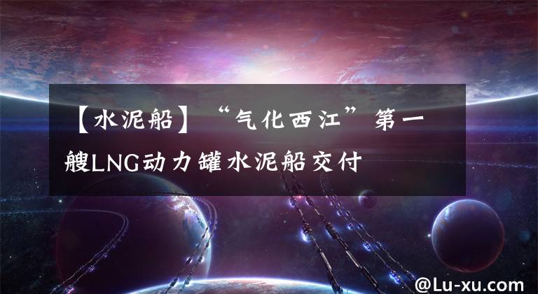 【水泥船】“气化西江”第一艘LNG动力罐水泥船交付