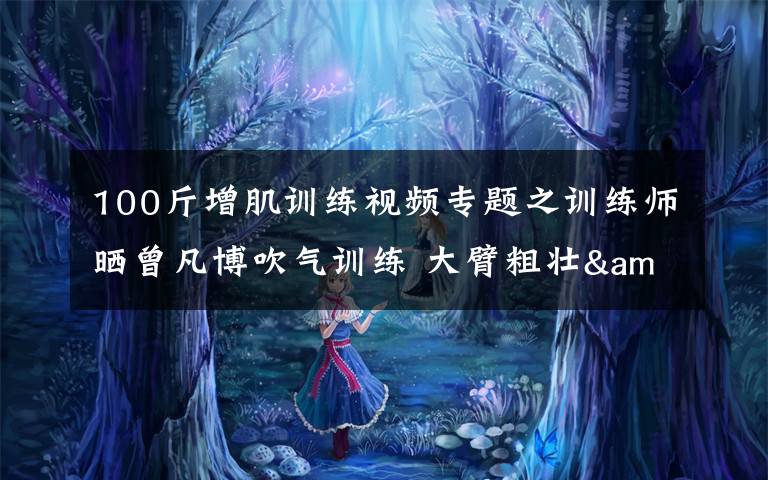 100斤增肌训练视频专题之训练师晒曾凡博吹气训练 大臂粗壮&增肌明显