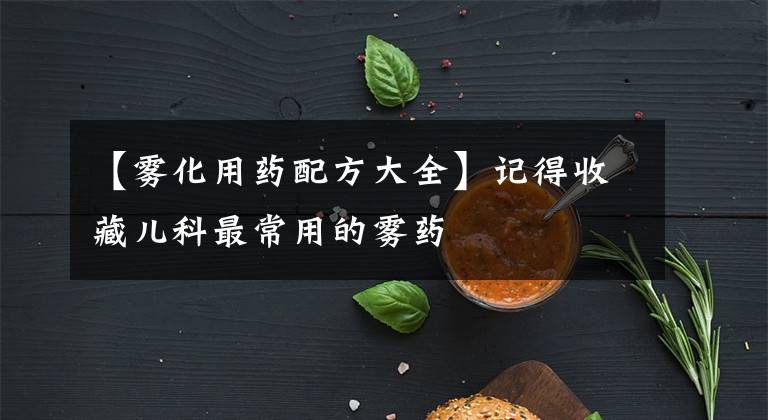 【雾化用药配方大全】记得收藏儿科最常用的雾药