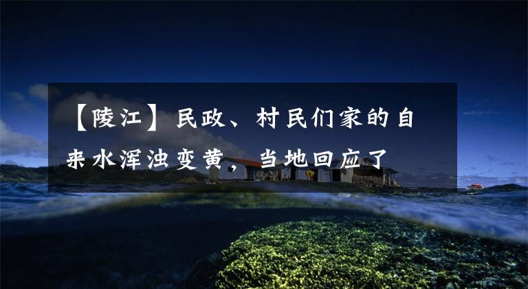 【陵江】民政、村民们家的自来水浑浊变黄,当地回应了