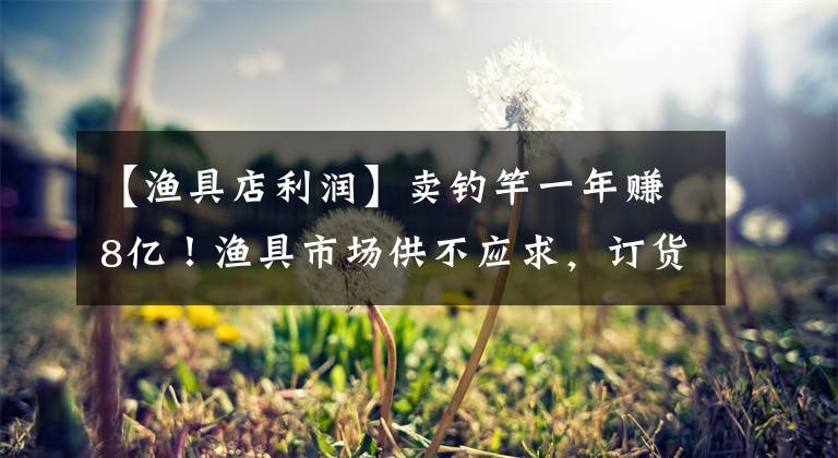 【渔具店利润】卖钓竿一年赚8亿！渔具市场供不应求，订货已安排到明年