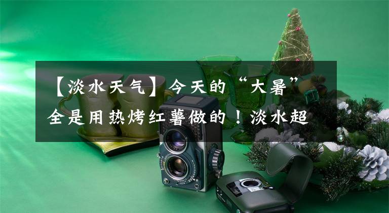 【淡水天气】今天的“大暑”全是用热烤红薯做的!淡水超过37.7度,创下今年最高值