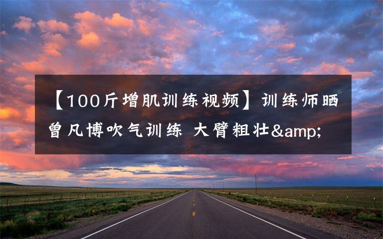 【100斤增肌训练视频】训练师晒曾凡博吹气训练 大臂粗壮&增肌明显