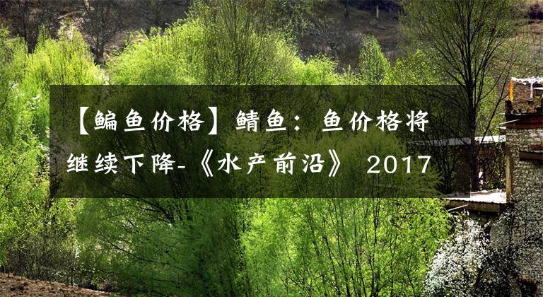 【鳊鱼价格】鲭鱼：鱼价格将继续下降-《水产前沿》 2017年1月号市长/市场走势