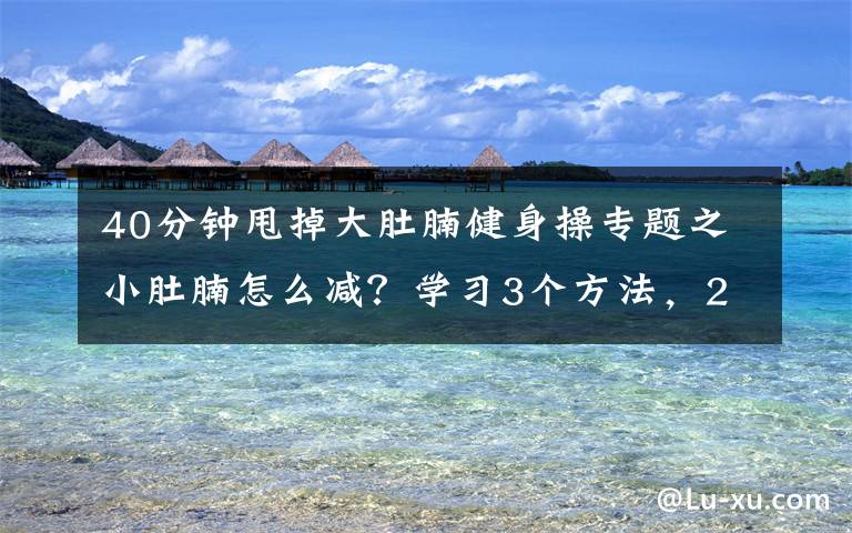 40分钟甩掉大肚腩健身操专题之小肚腩怎么减?学习3个方法,2个月让你恢复平坦小腹