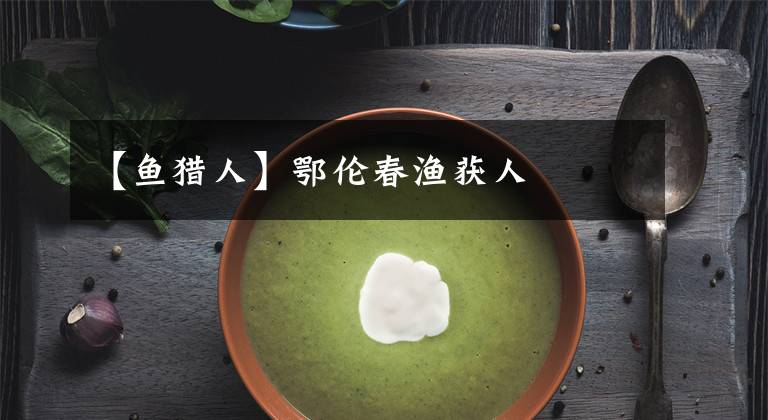 【鱼猎人】鄂伦春渔获人