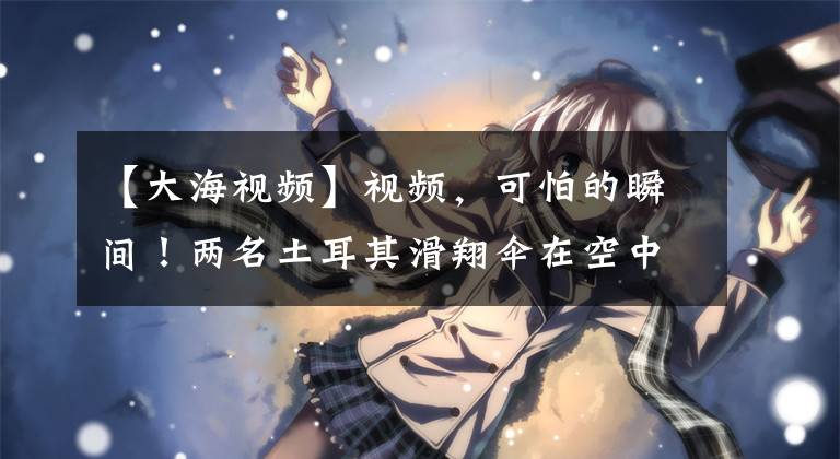 【大海视频】视频，可怕的瞬间！两名土耳其滑翔伞在空中相撞后坠入大海