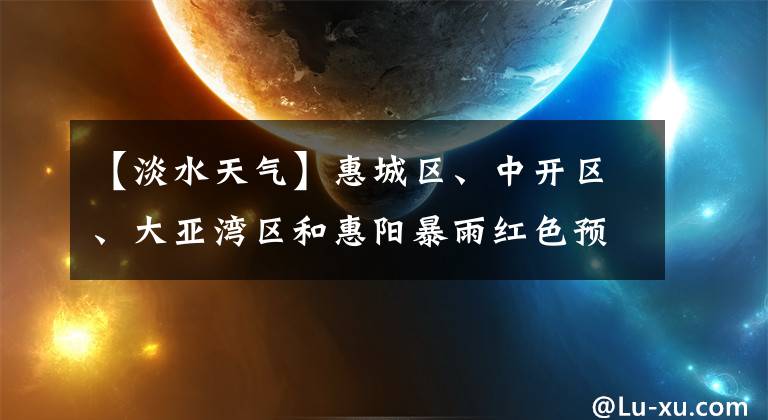 【淡水天气】惠城区、中开区、大亚湾区和惠阳暴雨红色预警信号适用