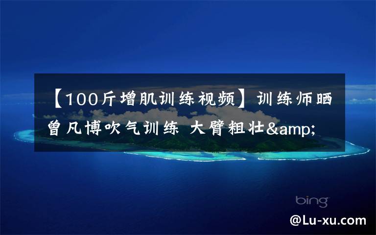 【100斤增肌训练视频】训练师晒曾凡博吹气训练 大臂粗壮&增肌明显