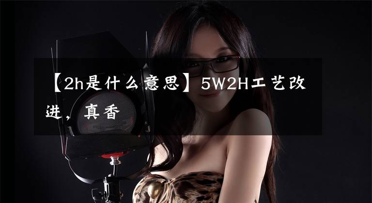 【2h是什么意思】5W2H工艺改进，真香