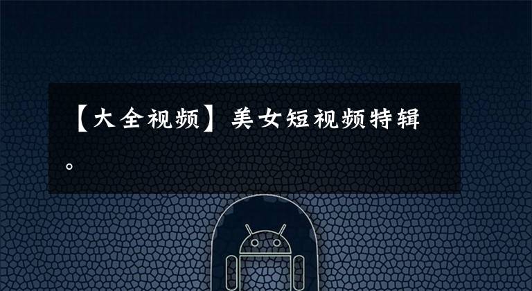 【大全视频】美女短视频特辑。