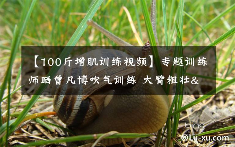 【100斤增肌训练视频】专题训练师晒曾凡博吹气训练 大臂粗壮&增肌明显