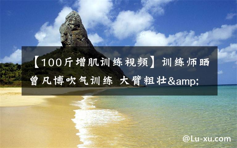 【100斤增肌训练视频】训练师晒曾凡博吹气训练 大臂粗壮&增肌明显