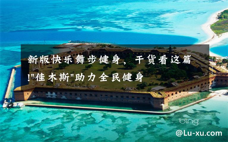 新版快乐舞步健身,干货看这篇!"佳木斯"助力全民健身 "快乐舞步"走起来