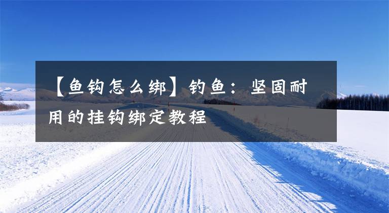 【鱼钩怎么绑】钓鱼：坚固耐用的挂钩绑定教程