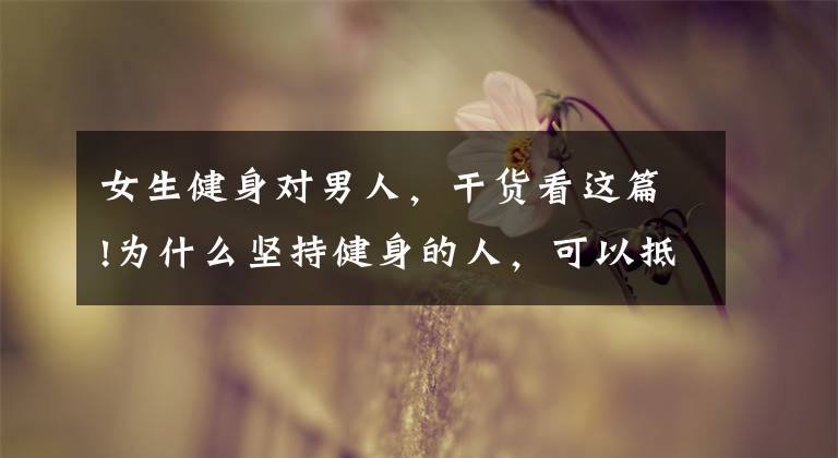 女生健身对男人,干货看这篇!为什么坚持健身的人,可以抵抗衰老速度,保持冻龄状态?