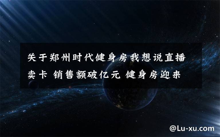 关于郑州时代健身房我想说直播卖卡 销售额破亿元 健身房迎来强劲复苏
