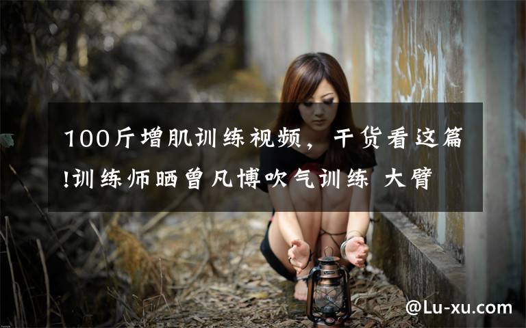 100斤增肌训练视频,干货看这篇!训练师晒曾凡博吹气训练 大臂粗壮&增肌明显