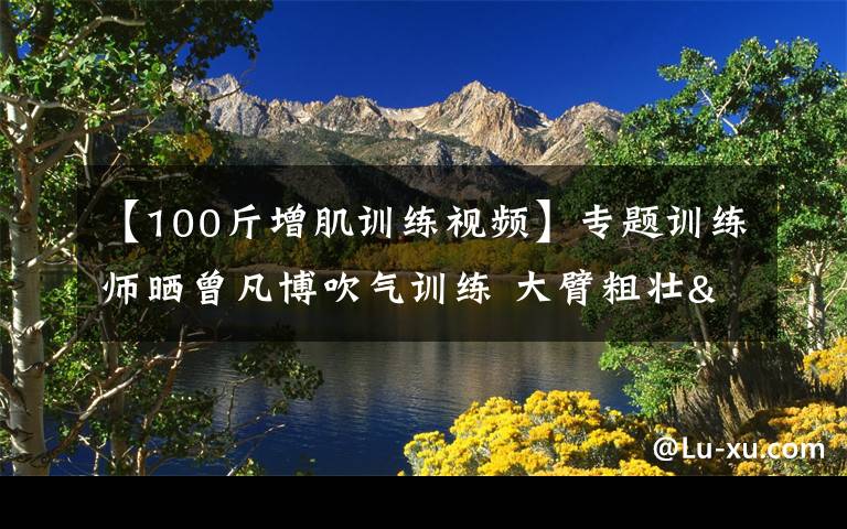 【100斤增肌训练视频】专题训练师晒曾凡博吹气训练 大臂粗壮&增肌明显