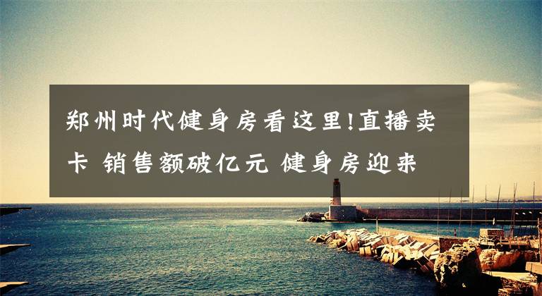 郑州时代健身房看这里!直播卖卡 销售额破亿元 健身房迎来强劲复苏