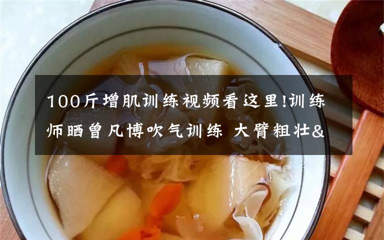 100斤增肌训练视频看这里!训练师晒曾凡博吹气训练 大臂粗壮&增肌明显
