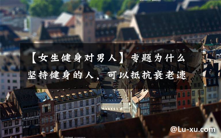 【女生健身对男人】专题为什么坚持健身的人,可以抵抗衰老速度,保持冻龄状态?