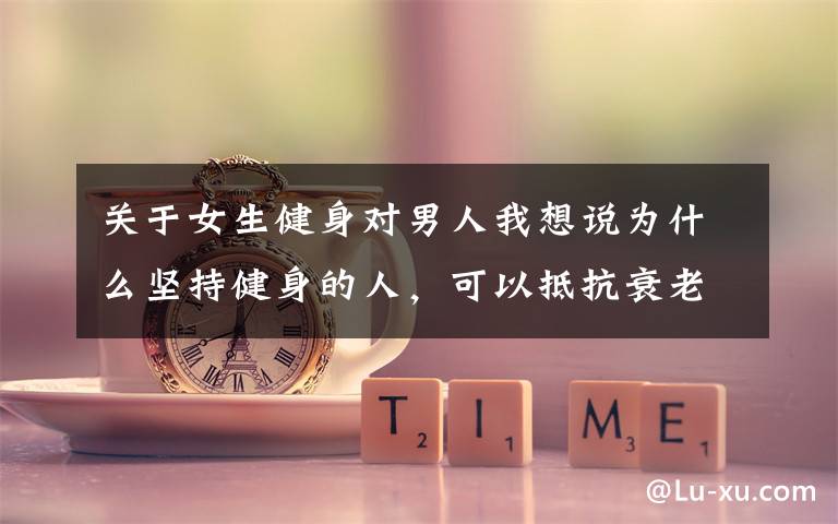 关于女生健身对男人我想说为什么坚持健身的人,可以抵抗衰老速度,保持冻龄状态?