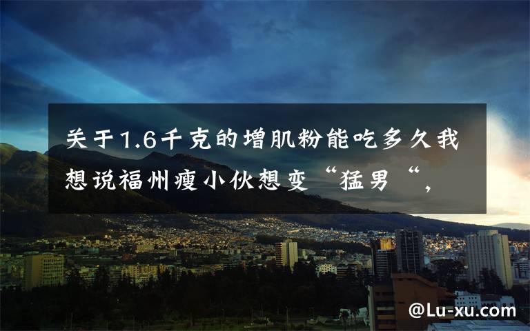 关于1.6千克的增肌粉能吃多久我想说福州瘦小伙想变“猛男“,吃了网红保健品,差点没命,花了200万