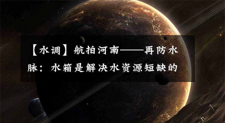【水调】航拍河南——再防水脉:水箱是解决水资源短缺的最有效方法。