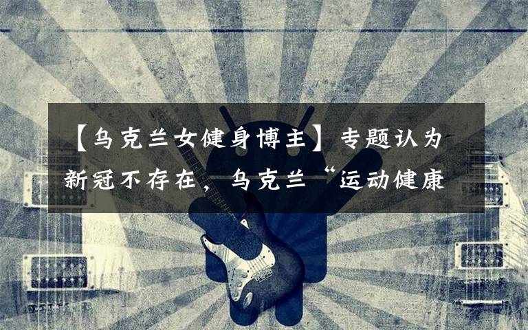 【乌克兰女健身博主】专题认为新冠不存在,乌克兰“运动健康博主”旅游时感染去世,小女儿刚9个月