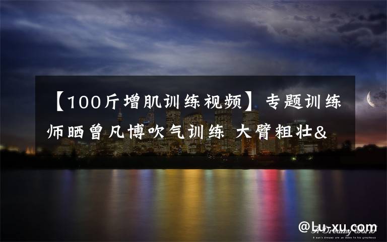 【100斤增肌训练视频】专题训练师晒曾凡博吹气训练 大臂粗壮&增肌明显