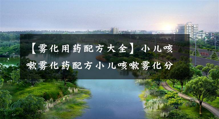 【雾化用药配方大全】小儿咳嗽雾化药配方小儿咳嗽雾化分析