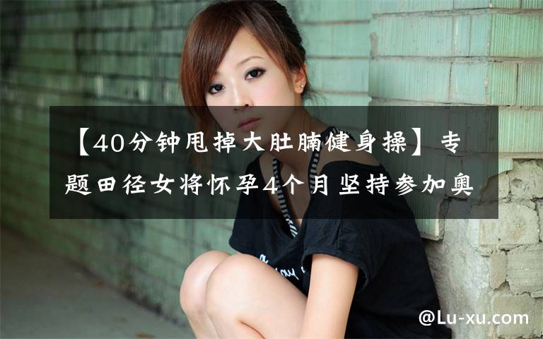 【40分钟甩掉大肚腩健身操】专题田径女将怀孕4个月坚持参加奥运选拔赛,40度高温挺肚子跑步跳高