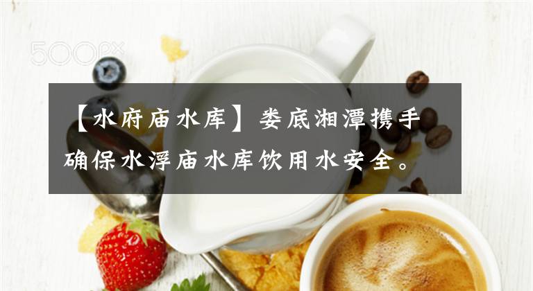 【水府庙水库】娄底湘潭携手确保水浮庙水库饮用水安全。