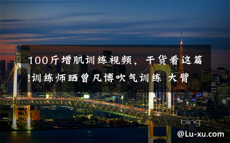 100斤增肌训练视频,干货看这篇!训练师晒曾凡博吹气训练 大臂粗壮&增肌明显