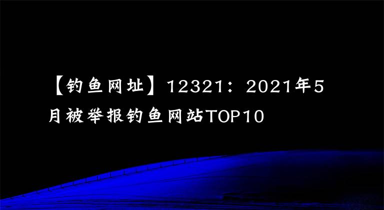 【钓鱼网址】12321：2021年5月被举报钓鱼网站TOP10