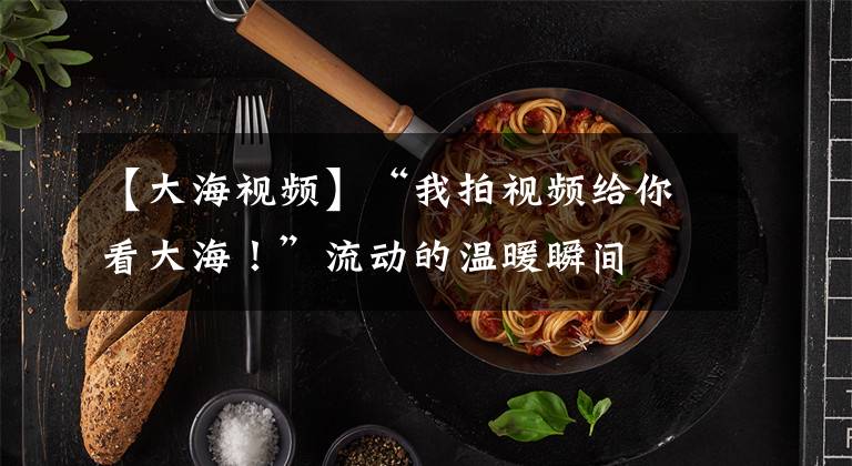 【大海视频】“我拍视频给你看大海！”流动的温暖瞬间