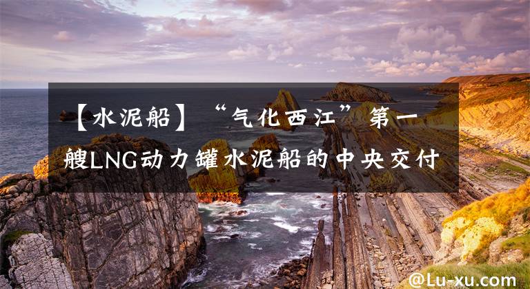 【水泥船】“气化西江”第一艘LNG动力罐水泥船的中央交付
