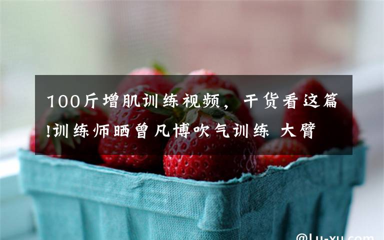 100斤增肌训练视频,干货看这篇!训练师晒曾凡博吹气训练 大臂粗壮&增肌明显