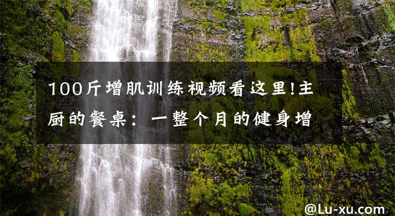 100斤增肌训练视频看这里!主厨的餐桌:一整个月的健身增肌餐攻略来了