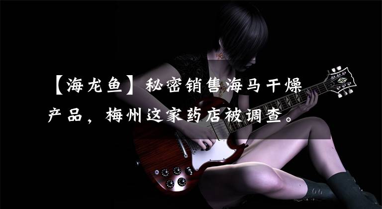 【海龙鱼】秘密销售海马干燥产品,梅州这家药店被调查。