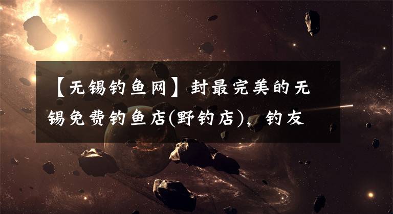 【无锡钓鱼网】封最完美的无锡免费钓鱼店(野钓店),钓友大胆收藏。