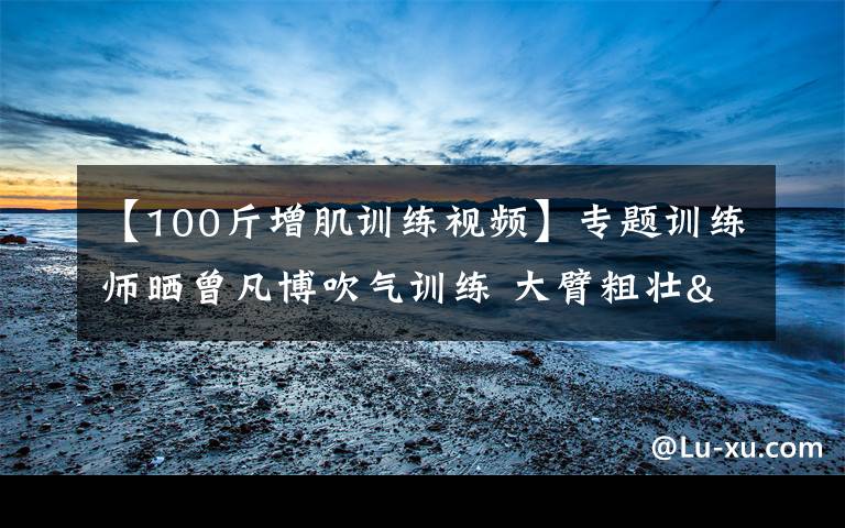 【100斤增肌训练视频】专题训练师晒曾凡博吹气训练 大臂粗壮&增肌明显